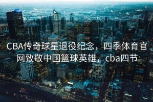 CBA传奇球星退役纪念，四季体育官网致敬中国篮球英雄，cba四节