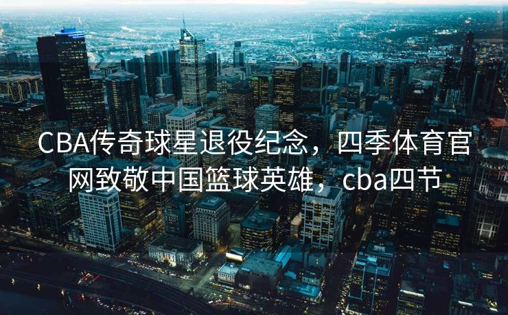 CBA传奇球星退役纪念，四季体育官网致敬中国篮球英雄，cba四节