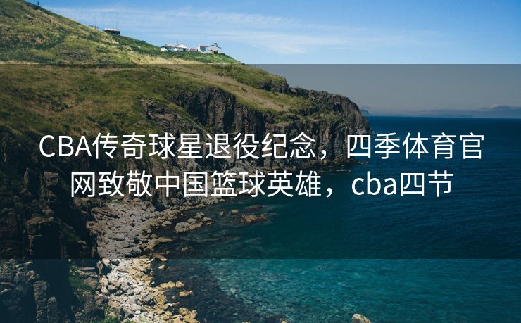 CBA传奇球星退役纪念，四季体育官网致敬中国篮球英雄，cba四节